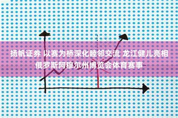 扬帆证券 以赛为桥深化睦邻交流 龙江健儿亮相俄罗斯阿穆尔州博览会体育赛事