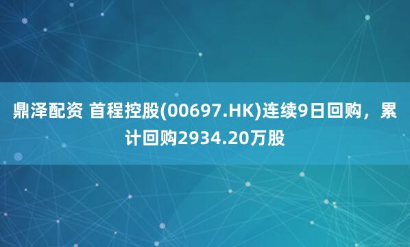 鼎泽配资 首程控股(00697.HK)连续9日回购，累计回购2934.20万股