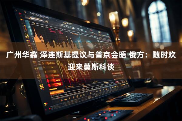 广州华鑫 泽连斯基提议与普京会晤 俄方：随时欢迎来莫斯科谈