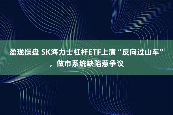 盈珑操盘 SK海力士杠杆ETF上演“反向过山车”，做市系统缺陷惹争议