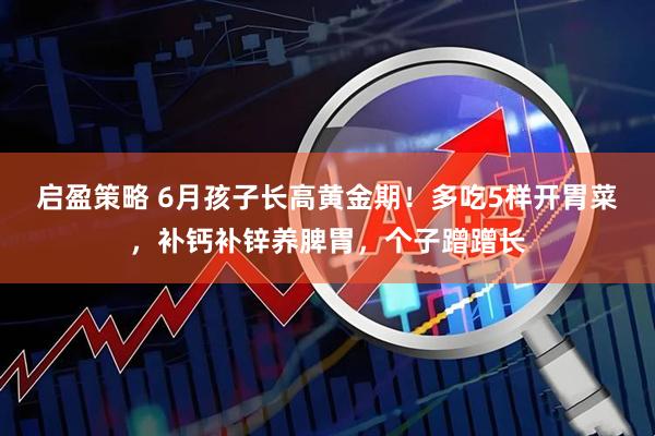 启盈策略 6月孩子长高黄金期！多吃5样开胃菜，补钙补锌养脾胃，个子蹭蹭长