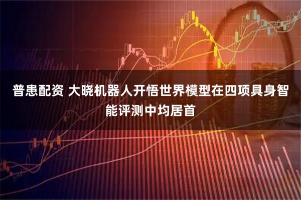 普患配资 大晓机器人开悟世界模型在四项具身智能评测中均居首