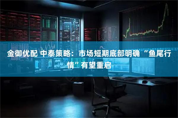金御优配 中泰策略：市场短期底部明确 “鱼尾行情”有望重启