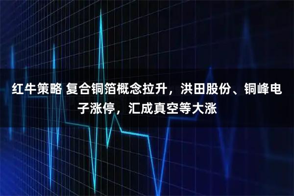 红牛策略 复合铜箔概念拉升，洪田股份、铜峰电子涨停，汇成真空等大涨