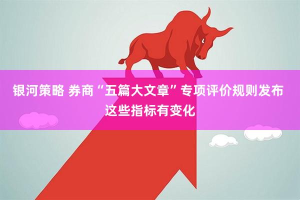 银河策略 券商“五篇大文章”专项评价规则发布 这些指标有变化