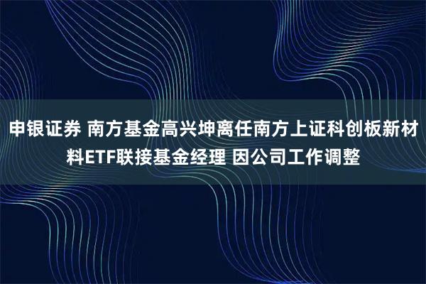 申银证券 南方基金高兴坤离任南方上证科创板新材料ETF联接基金经理 因公司工作调整