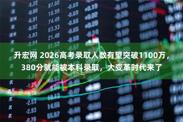 升宏网 2026高考录取人数有望突破1100万，380分就能被本科录取，大变革时代来了