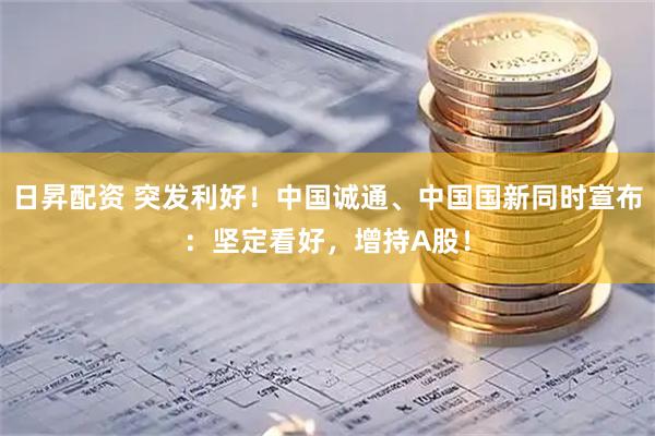 日昇配资 突发利好！中国诚通、中国国新同时宣布：坚定看好，增持A股！