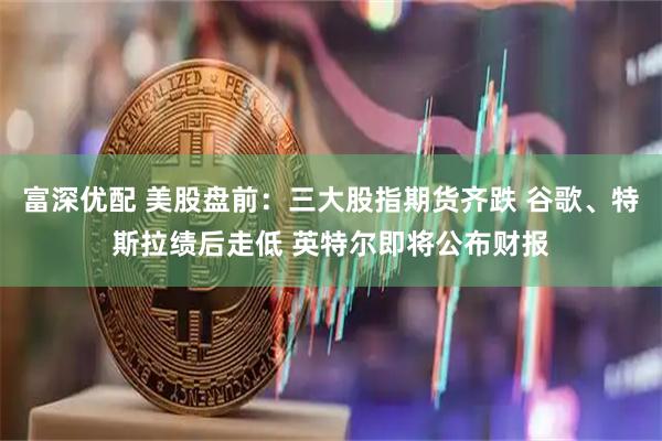富深优配 美股盘前：三大股指期货齐跌 谷歌、特斯拉绩后走低 英特尔即将公布财报
