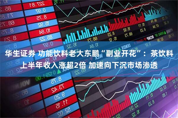 华生证券 功能饮料老大东鹏“副业开花”：茶饮料上半年收入涨超2倍 加速向下沉市场渗透