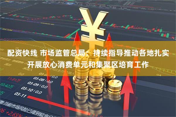 配资快线 市场监管总局：持续指导推动各地扎实开展放心消费单元和集聚区培育工作